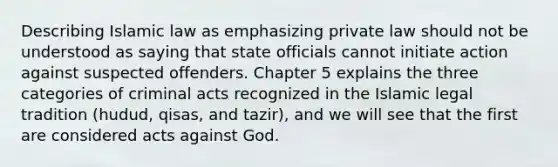 Describing Islamic law as emphasizing private law should not be understood as saying that state officials cannot initiate action against suspected offenders. Chapter 5 explains the three categories of criminal acts recognized in the Islamic legal tradition (hudud, qisas, and tazir), and we will see that the first are considered acts against God.