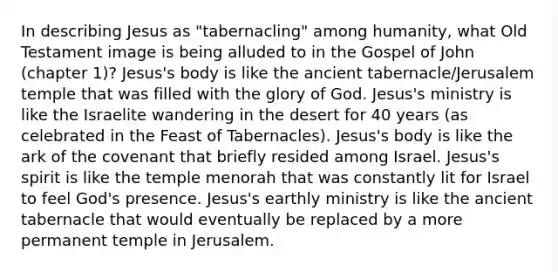 In describing Jesus as "tabernacling" among humanity, what Old Testament image is being alluded to in the Gospel of John (chapter 1)? Jesus's body is like the ancient tabernacle/Jerusalem temple that was filled with the glory of God. Jesus's ministry is like the Israelite wandering in the desert for 40 years (as celebrated in the Feast of Tabernacles). Jesus's body is like the ark of the covenant that briefly resided among Israel. Jesus's spirit is like the temple menorah that was constantly lit for Israel to feel God's presence. Jesus's earthly ministry is like the ancient tabernacle that would eventually be replaced by a more permanent temple in Jerusalem.