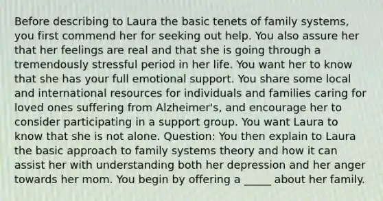 Before describing to Laura the basic tenets of family systems, you first commend her for seeking out help. You also assure her that her feelings are real and that she is going through a tremendously stressful period in her life. You want her to know that she has your full emotional support. You share some local and international resources for individuals and families caring for loved ones suffering from Alzheimer's, and encourage her to consider participating in a support group. You want Laura to know that she is not alone. Question: You then explain to Laura the basic approach to family systems theory and how it can assist her with understanding both her depression and her anger towards her mom. You begin by offering a _____ about her family.