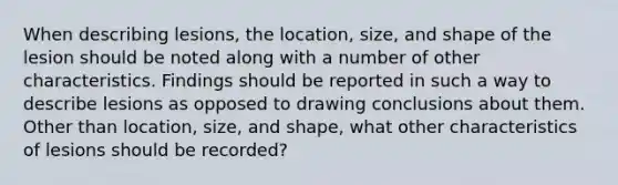 When describing lesions, the location, size, and shape of the lesion should be noted along with a number of other characteristics. Findings should be reported in such a way to describe lesions as opposed to drawing conclusions about them. Other than location, size, and shape, what other characteristics of lesions should be recorded?