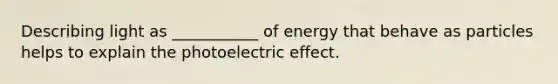 Describing light as ___________ of energy that behave as particles helps to explain the photoelectric effect.