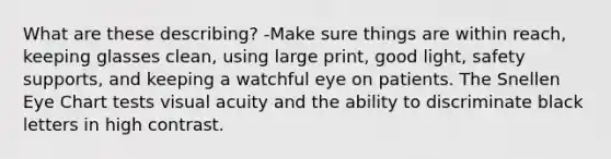 What are these describing? -Make sure things are within reach, keeping glasses clean, using large print, good light, safety supports, and keeping a watchful eye on patients. The Snellen Eye Chart tests visual acuity and the ability to discriminate black letters in high contrast.