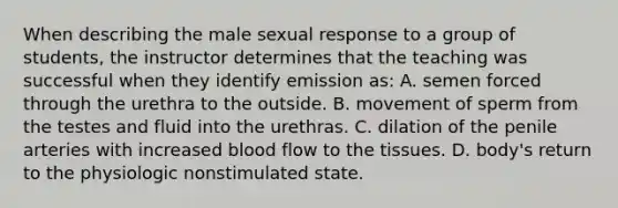 When describing the male sexual response to a group of students, the instructor determines that the teaching was successful when they identify emission as: A. semen forced through the urethra to the outside. B. movement of sperm from the testes and fluid into the urethras. C. dilation of the penile arteries with increased blood flow to the tissues. D. body's return to the physiologic nonstimulated state.