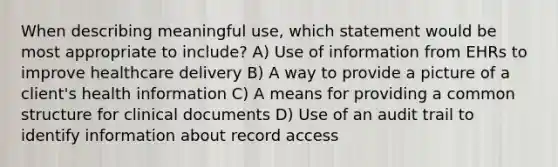 When describing meaningful use, which statement would be most appropriate to include? A) Use of information from EHRs to improve healthcare delivery B) A way to provide a picture of a client's health information C) A means for providing a common structure for clinical documents D) Use of an audit trail to identify information about record access