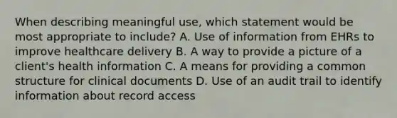 When describing meaningful use, which statement would be most appropriate to include? A. Use of information from EHRs to improve healthcare delivery B. A way to provide a picture of a client's health information C. A means for providing a common structure for clinical documents D. Use of an audit trail to identify information about record access