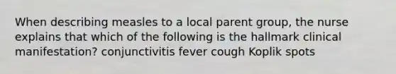 When describing measles to a local parent group, the nurse explains that which of the following is the hallmark clinical manifestation? conjunctivitis fever cough Koplik spots