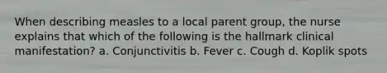 When describing measles to a local parent group, the nurse explains that which of the following is the hallmark clinical manifestation? a. Conjunctivitis b. Fever c. Cough d. Koplik spots