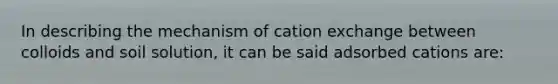 In describing the mechanism of cation exchange between colloids and soil solution, it can be said adsorbed cations are: