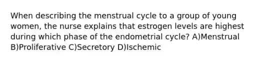 When describing the menstrual cycle to a group of young women, the nurse explains that estrogen levels are highest during which phase of the endometrial cycle? A)Menstrual B)Proliferative C)Secretory D)Ischemic