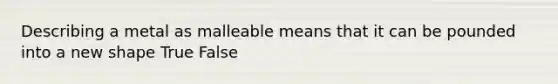 Describing a metal as malleable means that it can be pounded into a new shape True False