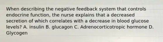 When describing the negative feedback system that controls endocrine function, the nurse explains that a decreased secretion of which correlates with a decrease in blood glucose levels? A. insulin B. glucagon C. Adrenocorticotropic hormone D. Glycogen