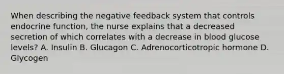 When describing the negative feedback system that controls endocrine function, the nurse explains that a decreased secretion of which correlates with a decrease in blood glucose levels? A. Insulin B. Glucagon C. Adrenocorticotropic hormone D. Glycogen