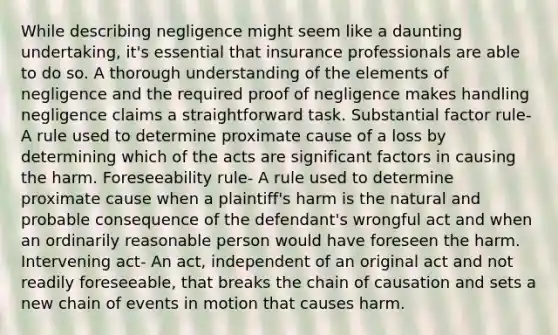 While describing negligence might seem like a daunting undertaking, it's essential that insurance professionals are able to do so. A thorough understanding of the elements of negligence and the required proof of negligence makes handling negligence claims a straightforward task. Substantial factor rule- A rule used to determine proximate cause of a loss by determining which of the acts are significant factors in causing the harm. Foreseeability rule- A rule used to determine proximate cause when a plaintiff's harm is the natural and probable consequence of the defendant's wrongful act and when an ordinarily reasonable person would have foreseen the harm. Intervening act- An act, independent of an original act and not readily foreseeable, that breaks the chain of causation and sets a new chain of events in motion that causes harm.