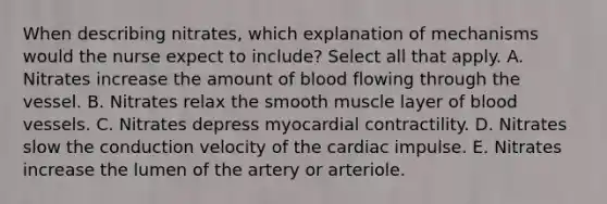 When describing nitrates, which explanation of mechanisms would the nurse expect to include? Select all that apply. A. Nitrates increase the amount of blood flowing through the vessel. B. Nitrates relax the smooth muscle layer of blood vessels. C. Nitrates depress myocardial contractility. D. Nitrates slow the conduction velocity of the cardiac impulse. E. Nitrates increase the lumen of the artery or arteriole.