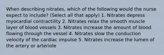 When describing nitrates, which of the following would the nurse expect to include? (Select all that apply) 1. Nitrates depress myocardial contractility 2. Nitrates relax the smooth muscle layer of blood vessels 3. Nitrates increase the amount of blood flowing through the vessel 4. Nitrates slow the conduction velocity of the cardiac impulse 5. Nitrates increase the lumen of the artery or arteriole