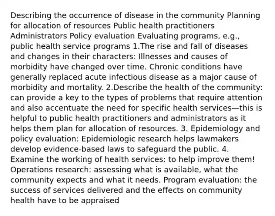 Describing the occurrence of disease in the community Planning for allocation of resources Public health practitioners Administrators Policy evaluation Evaluating programs, e.g., public health service programs 1.The rise and fall of diseases and changes in their characters: Illnesses and causes of morbidity have changed over time. Chronic conditions have generally replaced acute infectious disease as a major cause of morbidity and mortality. 2.Describe the health of the community: can provide a key to the types of problems that require attention and also accentuate the need for specific health services—this is helpful to public health practitioners and administrators as it helps them plan for allocation of resources. 3. Epidemiology and policy evaluation: Epidemiologic research helps lawmakers develop evidence-based laws to safeguard the public. 4. Examine the working of health services: to help improve them! Operations research: assessing what is available, what the community expects and what it needs. Program evaluation: the success of services delivered and the effects on community health have to be appraised