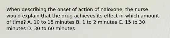 When describing the onset of action of naloxone, the nurse would explain that the drug achieves its effect in which amount of time? A. 10 to 15 minutes B. 1 to 2 minutes C. 15 to 30 minutes D. 30 to 60 minutes