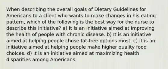 When describing the overall goals of Dietary Guidelines for Americans to a client who wants to make changes in his eating pattern, which of the following is the best way for the nurse to describe this initiative? a) It is an initiative aimed at improving the health of people with chronic disease. b) It is an initiative aimed at helping people chose fat-free options most. c) It is an initiative aimed at helping people make higher quality food choices. d) It is an initiative aimed at maximizing health disparities among Americans.