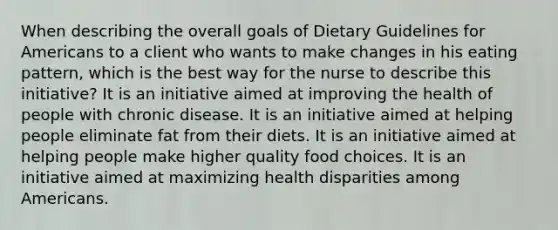 When describing the overall goals of Dietary Guidelines for Americans to a client who wants to make changes in his eating pattern, which is the best way for the nurse to describe this initiative? It is an initiative aimed at improving the health of people with chronic disease. It is an initiative aimed at helping people eliminate fat from their diets. It is an initiative aimed at helping people make higher quality food choices. It is an initiative aimed at maximizing health disparities among Americans.