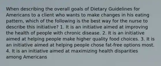 When describing the overall goals of Dietary Guidelines for Americans to a client who wants to make changes in his eating pattern, which of the following is the best way for the nurse to describe this initiative? 1. It is an initiative aimed at improving the health of people with chronic disease. 2. It is an initiative aimed at helping people make higher quality food choices. 3. It is an initiative aimed at helping people chose fat-free options most. 4. It is an initiative aimed at maximizing health disparities among Americans