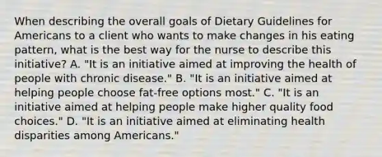 When describing the overall goals of Dietary Guidelines for Americans to a client who wants to make changes in his eating pattern, what is the best way for the nurse to describe this initiative? A. "It is an initiative aimed at improving the health of people with chronic disease." B. "It is an initiative aimed at helping people choose fat-free options most." C. "It is an initiative aimed at helping people make higher quality food choices." D. "It is an initiative aimed at eliminating health disparities among Americans."