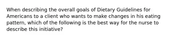 When describing the overall goals of Dietary Guidelines for Americans to a client who wants to make changes in his eating pattern, which of the following is the best way for the nurse to describe this initiative?