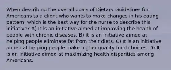 When describing the overall goals of Dietary Guidelines for Americans to a client who wants to make changes in his eating pattern, which is the best way for the nurse to describe this initiative? A) It is an initiative aimed at improving the health of people with chronic diseases. B) It is an initiative aimed at helping people eliminate fat from their diets. C) It is an initiative aimed at helping people make higher quality food choices. D) It is an initiative aimed at maximizing health disparities among Americans.