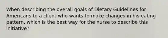 When describing the overall goals of Dietary Guidelines for Americans to a client who wants to make changes in his eating pattern, which is the best way for the nurse to describe this initiative?