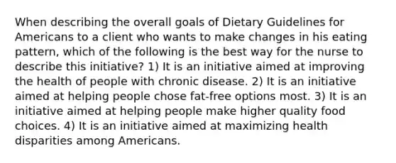 When describing the overall goals of Dietary Guidelines for Americans to a client who wants to make changes in his eating pattern, which of the following is the best way for the nurse to describe this initiative? 1) It is an initiative aimed at improving the health of people with chronic disease. 2) It is an initiative aimed at helping people chose fat-free options most. 3) It is an initiative aimed at helping people make higher quality food choices. 4) It is an initiative aimed at maximizing health disparities among Americans.