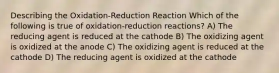 Describing the Oxidation-Reduction Reaction Which of the following is true of oxidation-reduction reactions? A) The reducing agent is reduced at the cathode B) The oxidizing agent is oxidized at the anode C) The oxidizing agent is reduced at the cathode D) The reducing agent is oxidized at the cathode