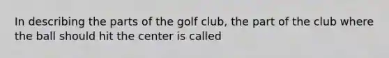 In describing the parts of the golf club, the part of the club where the ball should hit the center is called