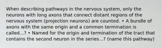 When describing pathways in the nervous system, only the neurons with long axons that connect distant regions of the nervous system (projection neurons) are counted. • A bundle of axons with the same origin and a common termination is called...? • Named for the origin and termination of the tract that contains the second neuron in the series...? (name this pathway)