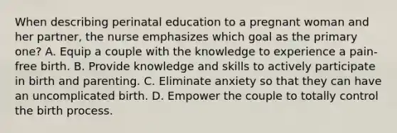 When describing perinatal education to a pregnant woman and her partner, the nurse emphasizes which goal as the primary one? A. Equip a couple with the knowledge to experience a pain-free birth. B. Provide knowledge and skills to actively participate in birth and parenting. C. Eliminate anxiety so that they can have an uncomplicated birth. D. Empower the couple to totally control the birth process.