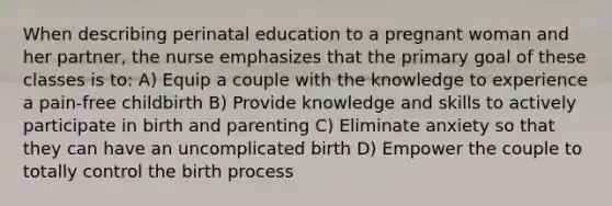 When describing perinatal education to a pregnant woman and her partner, the nurse emphasizes that the primary goal of these classes is to: A) Equip a couple with the knowledge to experience a pain-free childbirth B) Provide knowledge and skills to actively participate in birth and parenting C) Eliminate anxiety so that they can have an uncomplicated birth D) Empower the couple to totally control the birth process