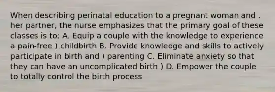 When describing perinatal education to a pregnant woman and . her partner, the nurse emphasizes that the primary goal of these classes is to: A. Equip a couple with the knowledge to experience a pain-free ) childbirth B. Provide knowledge and skills to actively participate in birth and ) parenting C. Eliminate anxiety so that they can have an uncomplicated birth ) D. Empower the couple to totally control the birth process