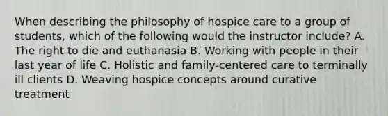 When describing the philosophy of hospice care to a group of students, which of the following would the instructor include? A. The right to die and euthanasia B. Working with people in their last year of life C. Holistic and family-centered care to terminally ill clients D. Weaving hospice concepts around curative treatment