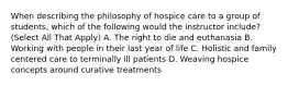 When describing the philosophy of hospice care to a group of students, which of the following would the instructor include? (Select All That Apply) A. The right to die and euthanasia B. Working with people in their last year of life C. Holistic and family centered care to terminally ill patients D. Weaving hospice concepts around curative treatments