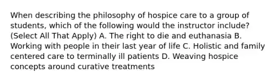 When describing the philosophy of hospice care to a group of students, which of the following would the instructor include? (Select All That Apply) A. The right to die and euthanasia B. Working with people in their last year of life C. Holistic and family centered care to terminally ill patients D. Weaving hospice concepts around curative treatments