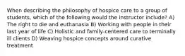 When describing the philosophy of hospice care to a group of students, which of the following would the instructor include? A) The right to die and euthanasia B) Working with people in their last year of life C) Holistic and family-centered care to terminally ill clients D) Weaving hospice concepts around curative treatment