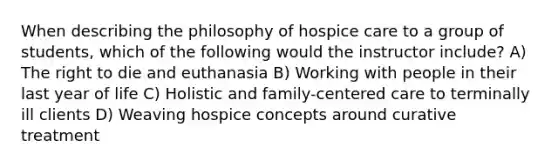 When describing the philosophy of hospice care to a group of students, which of the following would the instructor include? A) The right to die and euthanasia B) Working with people in their last year of life C) Holistic and family-centered care to terminally ill clients D) Weaving hospice concepts around curative treatment