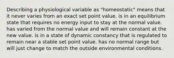 Describing a physiological variable as "homeostatic" means that it never varies from an exact set point value. is in an equilibrium state that requires no energy input to stay at the normal value. has varied from the normal value and will remain constant at the new value. is in a state of dynamic constancy that is regulated to remain near a stable set point value. has no normal range but will just change to match the outside environmental conditions.