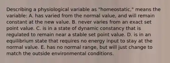 Describing a physiological variable as "homeostatic," means the variable: A. has varied from the normal value, and will remain constant at the new value. B. never varies from an exact set point value. C. is in a state of dynamic constancy that is regulated to remain near a stable set point value. D. is in an equilibrium state that requires no energy input to stay at the normal value. E. has no normal range, but will just change to match the outside environmental conditions.