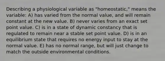 Describing a physiological variable as "homeostatic," means the variable: A) has varied from the normal value, and will remain constant at the new value. B) never varies from an exact set point value. C) is in a state of dynamic constancy that is regulated to remain near a stable set point value. D) is in an equilibrium state that requires no energy input to stay at the normal value. E) has no normal range, but will just change to match the outside environmental conditions.