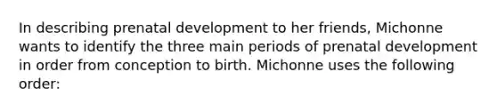 In describing prenatal development to her friends, Michonne wants to identify the three main periods of prenatal development in order from conception to birth. Michonne uses the following order: