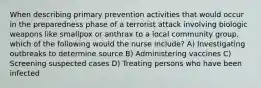 When describing primary prevention activities that would occur in the preparedness phase of a terrorist attack involving biologic weapons like smallpox or anthrax to a local community group, which of the following would the nurse include? A) Investigating outbreaks to determine source B) Administering vaccines C) Screening suspected cases D) Treating persons who have been infected