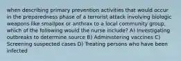 when describing primary prevention activities that would occur in the preparedness phase of a terrorist attack involving biologic weapons like smallpox or anthrax to a local community group, which of the following would the nurse include? A) Investigating outbreaks to determine source B) Administering vaccines C) Screening suspected cases D) Treating persons who have been infected