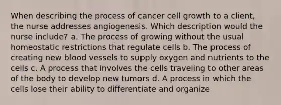 When describing the process of cancer cell growth to a client, the nurse addresses angiogenesis. Which description would the nurse include? a. The process of growing without the usual homeostatic restrictions that regulate cells b. The process of creating new blood vessels to supply oxygen and nutrients to the cells c. A process that involves the cells traveling to other areas of the body to develop new tumors d. A process in which the cells lose their ability to differentiate and organize