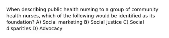 When describing public health nursing to a group of community health nurses, which of the following would be identified as its foundation? A) Social marketing B) Social justice C) Social disparities D) Advocacy