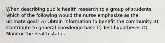 When describing public health research to a group of students, which of the following would the nurse emphasize as the ultimate goal? A) Obtain information to benefit the community B) Contribute to general knowledge base C) Test hypotheses D) Monitor the health status