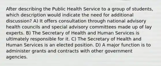 After describing the Public Health Service to a group of students, which description would indicate the need for additional discussion? A) It offers consultation through national advisory health councils and special advisory committees made up of lay experts. B) The Secretary of Health and Human Services is ultimately responsible for it. C) The Secretary of Health and Human Services is an elected position. D) A major function is to administer grants and contracts with other government agencies.